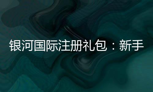 银河国际注册礼包：新手必领的超值福利与实战攻略