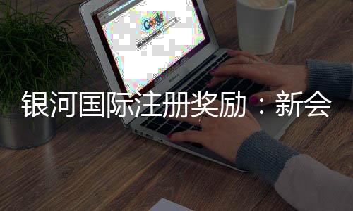 银河国际注册奖励：新会员首存礼金高达8888元