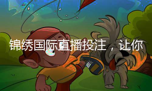 锦绣国际直播投注，让你纵享电竞盛宴