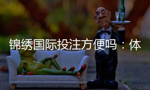 锦绣国际投注方便吗：体验分享