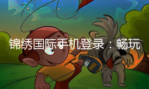 锦绣国际手机登录：畅玩精彩棋牌游戏