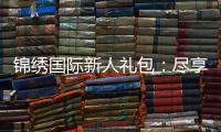 锦绣国际新人礼包：尽享专属优惠待遇