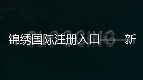 锦绣国际注册入口——新机遇，从这里启航
