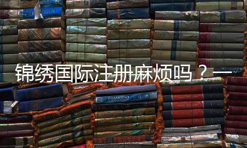锦绣国际注册麻烦吗？一探注册之旅的便捷与福利