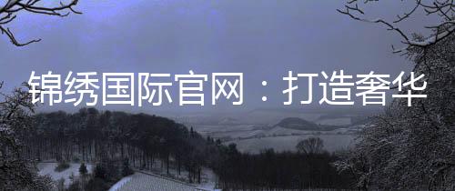 锦绣国际官网:打造奢华生活的新平台