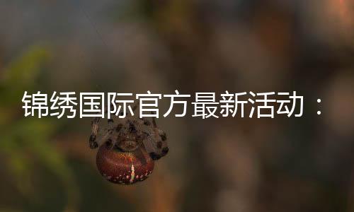 锦绣国际官方最新活动：精彩纷呈尽在眼前