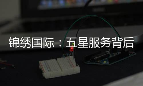 锦绣国际：五星服务背后的真相与差评