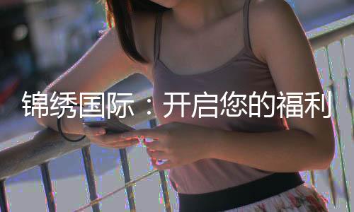 锦绣国际：开启您的福利之旅