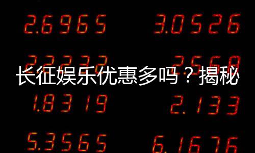 长征娱乐优惠多吗？揭秘其超值福利与独家活动