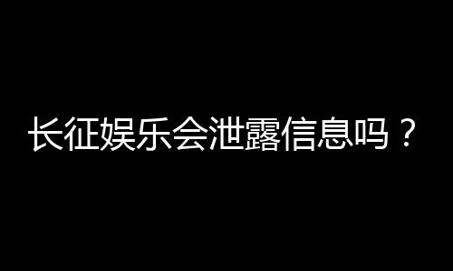 长征娱乐会泄露信息吗？深度解析平台安全性与隐私保护措施