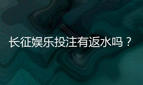 长征娱乐投注有返水吗？揭秘平台返水政策与玩法攻略