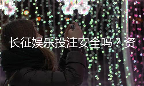 长征娱乐投注安全吗？资深玩家揭秘平台真实体验与保障措施