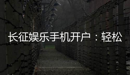 长征娱乐手机开户：轻松注册享豪华棋牌礼遇