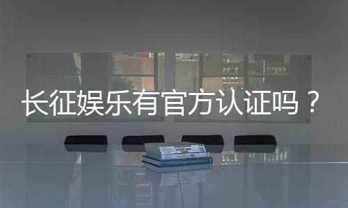 长征娱乐有官方认证吗？权威解答与安全认证指南
