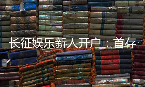 长征娱乐新人开户：首存福利与游戏攻略全解析