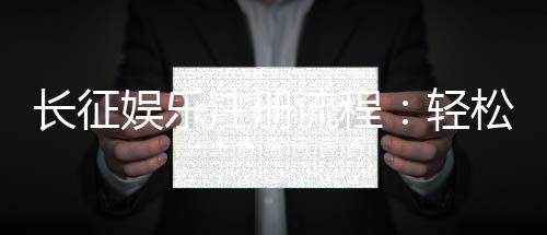 长征娱乐注册流程：轻松完成账号开通的详细步骤指南