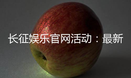 长征娱乐官网活动：最新优惠与精彩游戏等你体验