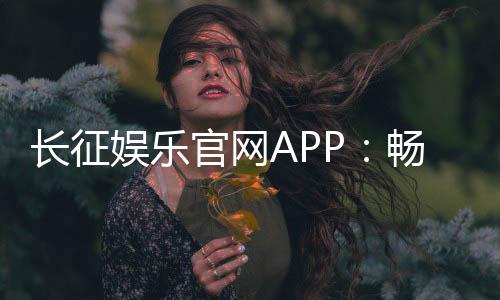 长征娱乐官网APP：畅享棋牌电游的顶级娱乐体验