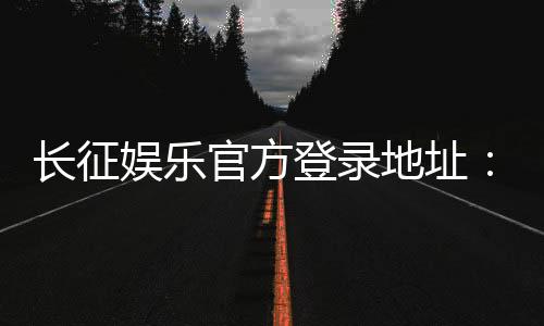 长征娱乐官方登录地址：最新入口及安全游戏指南