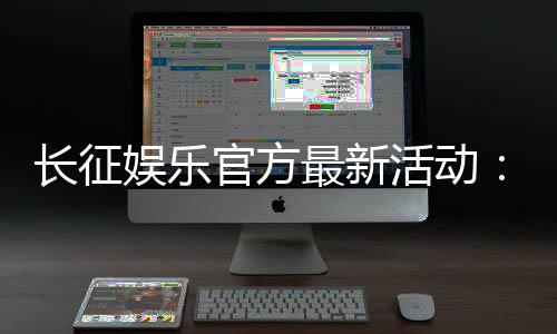 长征娱乐官方最新活动：独家优惠与精彩赛事等你参与