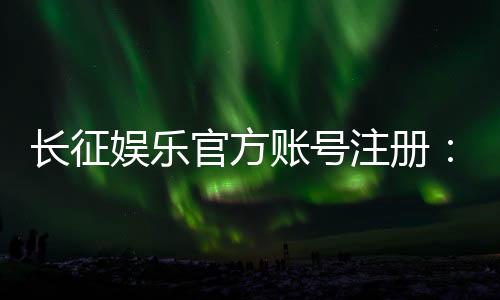 长征娱乐官方账号注册：轻松完成注册流程畅享棋牌电子游艺乐趣