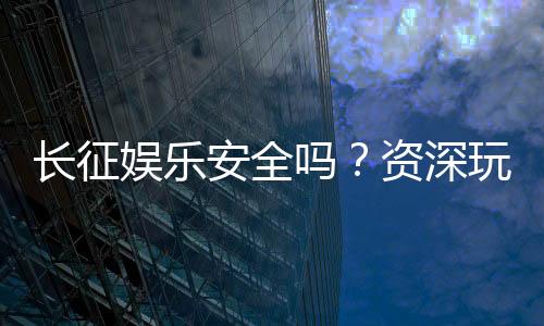 长征娱乐安全吗？资深玩家解析平台可靠性与游戏体验