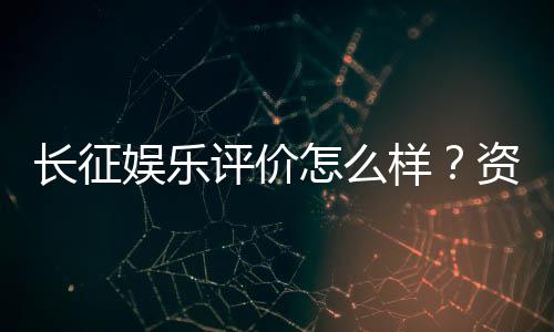 长征娱乐评价怎么样？资深玩家亲测体验分享