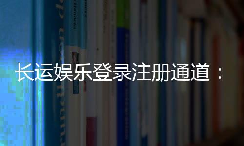 长运娱乐登录注册通道：快速注册畅享棋牌电子游艺乐趣