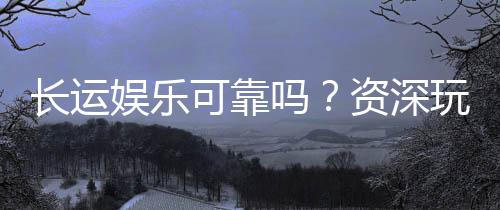 长运娱乐可靠吗？资深玩家揭秘平台真实体验与安全性