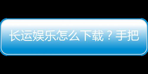 长运娱乐怎么下载？手把手教你快速安装畅玩棋牌游戏