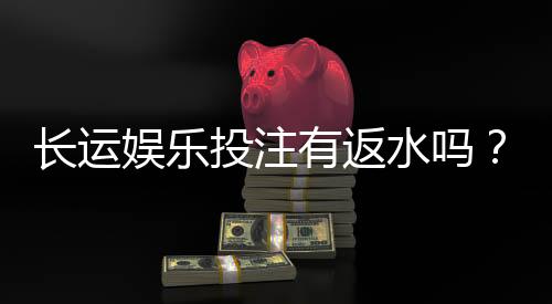 长运娱乐投注有返水吗？揭秘平台返水规则与实战技巧