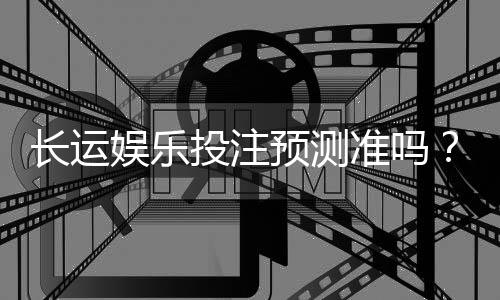 长运娱乐投注预测准吗？资深玩家实测数据与技巧解析