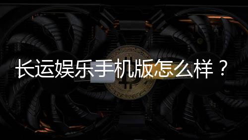 长运娱乐手机版怎么样?资深玩家体验评测与下载指南