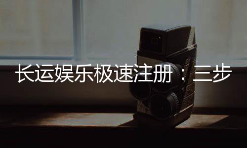 长运娱乐极速注册：三步完成新手礼包领取攻略