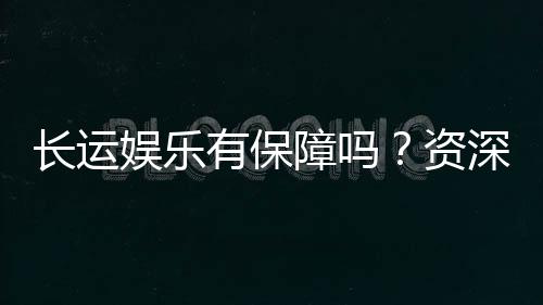 长运娱乐有保障吗？资深玩家揭秘平台安全与游戏体验