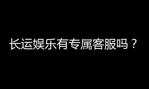 长运娱乐有专属客服吗？为您解答VIP服务与联系渠道
