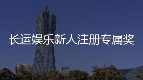 长运娱乐新人注册专属奖励：首存礼包与高额返利等你拿