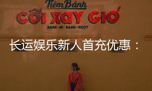 长运娱乐新人首充优惠：首存即送豪礼助您旗开得胜！