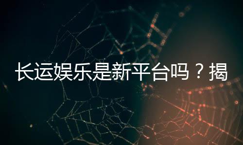 长运娱乐是新平台吗？揭秘其背景与游戏特色