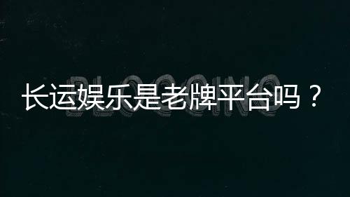 长运娱乐是老牌平台吗？资深玩家揭秘其历史与信誉