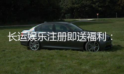 长运娱乐注册即送福利：新会员专享豪礼首存加赠1888