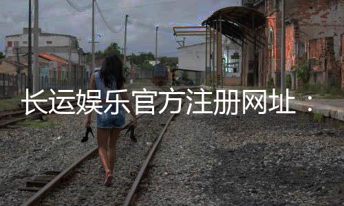 长运娱乐官方注册网址:轻松获取官网入口与新手礼包指南