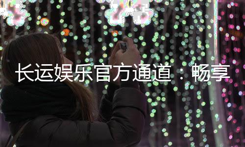 长运娱乐官方通道：畅享顶级游戏体验与安全投注平台
