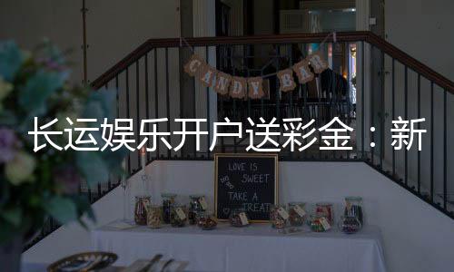 长运娱乐开户送彩金：新会员专享彩金豪礼大放送