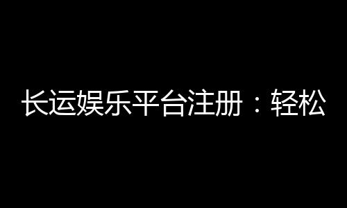 长运娱乐平台注册:轻松完成开户畅享顶级棋牌娱乐体验