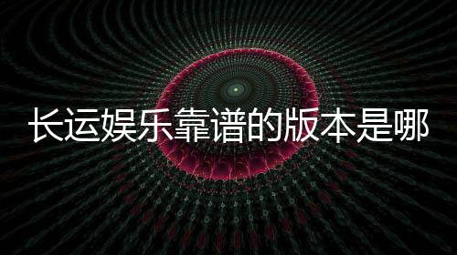 长运娱乐靠谱的版本是哪一个？资深玩家实测推荐这三款