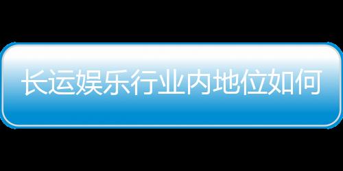 长运娱乐行业内地位如何？揭秘其市场竞争力与用户口碑