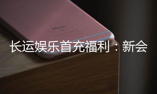 长运娱乐首充福利：新会员专享高额返利礼包