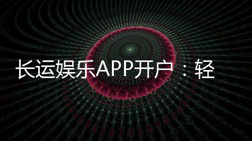 长运娱乐APP开户：轻松注册即享豪华游戏礼包