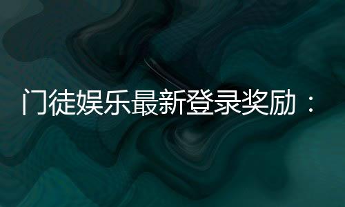 门徒娱乐最新登录奖励：揭秘新用户专享豪礼与高额返利